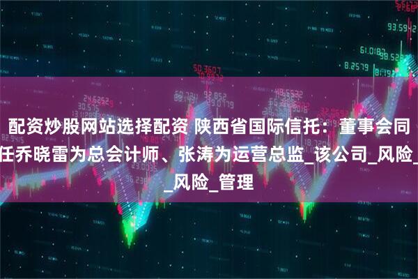 配资炒股网站选择配资 陕西省国际信托：董事会同意聘任乔晓雷为总会计师、张涛为运营总监_该公司_风险_管理