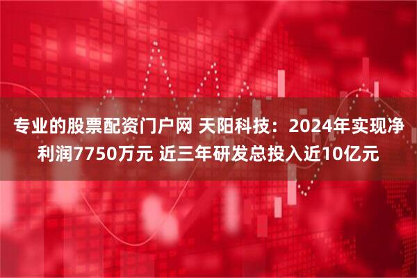 专业的股票配资门户网 天阳科技：2024年实现净利润7750万元 近三年研发总投入近10亿元