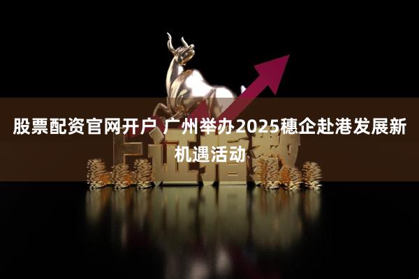 股票配资官网开户 广州举办2025穗企赴港发展新机遇活动