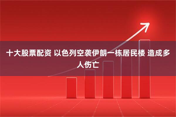十大股票配资 以色列空袭伊朗一栋居民楼 造成多人伤亡