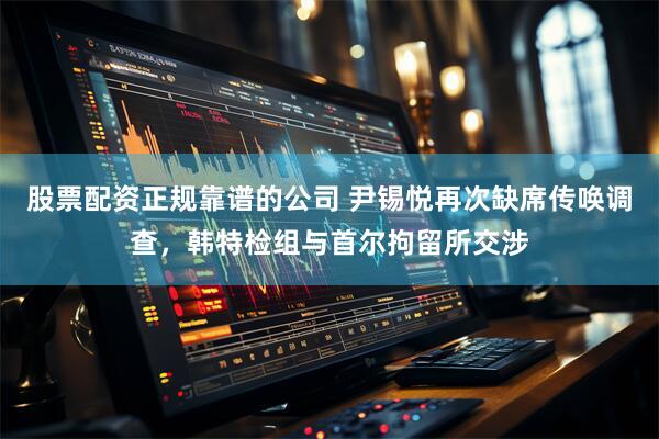 股票配资正规靠谱的公司 尹锡悦再次缺席传唤调查，韩特检组与首尔拘留所交涉
