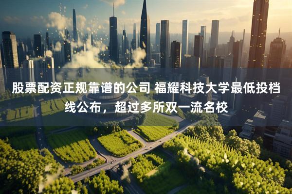 股票配资正规靠谱的公司 福耀科技大学最低投档线公布，超过多所双一流名校