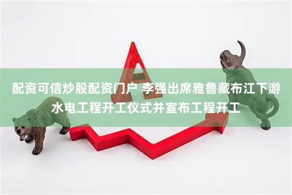 配资可信炒股配资门户 李强出席雅鲁藏布江下游水电工程开工仪式并宣布工程开工