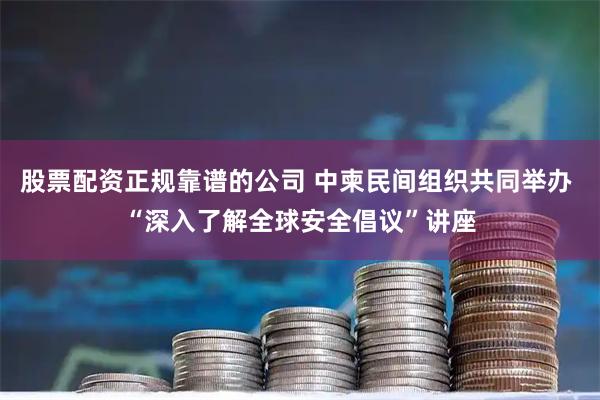 股票配资正规靠谱的公司 中柬民间组织共同举办 “深入了解全球安全倡议”讲座