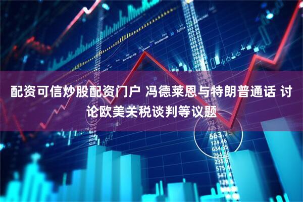 配资可信炒股配资门户 冯德莱恩与特朗普通话 讨论欧美关税谈判等议题