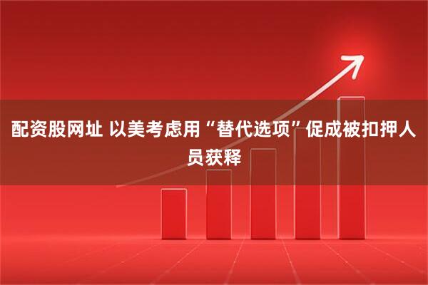 配资股网址 以美考虑用“替代选项”促成被扣押人员获释
