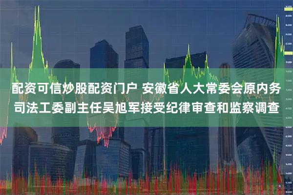 配资可信炒股配资门户 安徽省人大常委会原内务司法工委副主任吴旭军接受纪律审查和监察调查