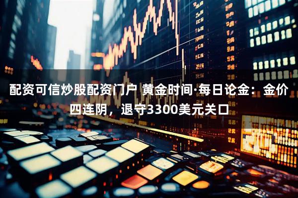 配资可信炒股配资门户 黄金时间·每日论金：金价四连阴，退守3300美元关口