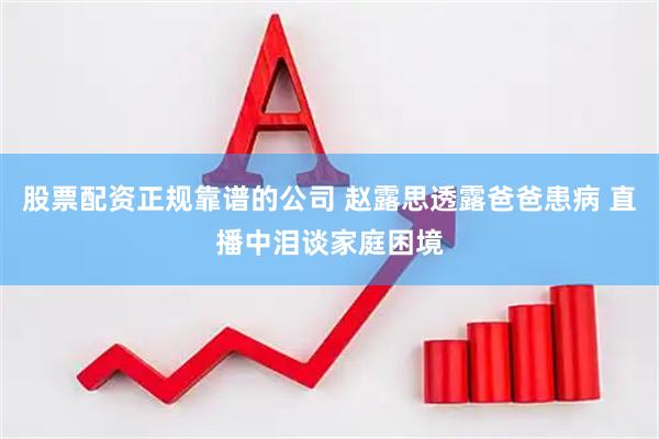 股票配资正规靠谱的公司 赵露思透露爸爸患病 直播中泪谈家庭困境