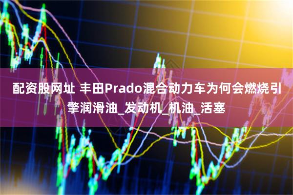 配资股网址 丰田Prado混合动力车为何会燃烧引擎润滑油_发动机_机油_活塞