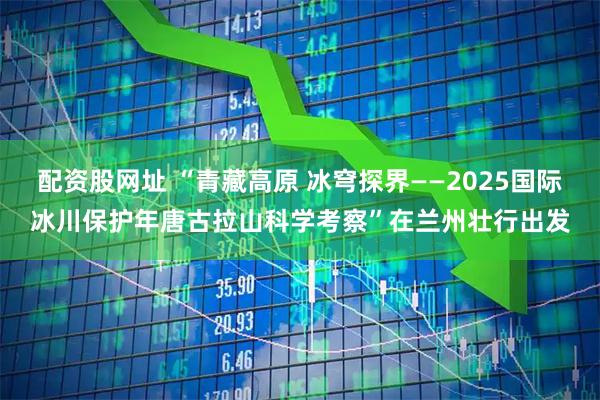 配资股网址 “青藏高原 冰穹探界——2025国际冰川保护年唐古拉山科学考察”在兰州壮行出发