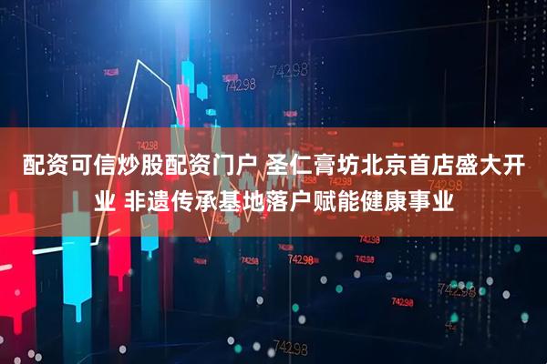 配资可信炒股配资门户 圣仁膏坊北京首店盛大开业 非遗传承基地落户赋能健康事业