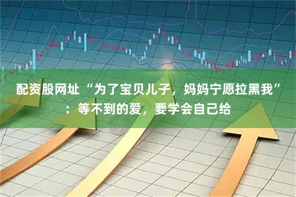 配资股网址 “为了宝贝儿子，妈妈宁愿拉黑我”：等不到的爱，要学会自己给