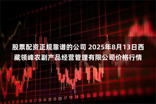 股票配资正规靠谱的公司 2025年8月13日西藏领峰农副产品经营管理有限公司价格行情
