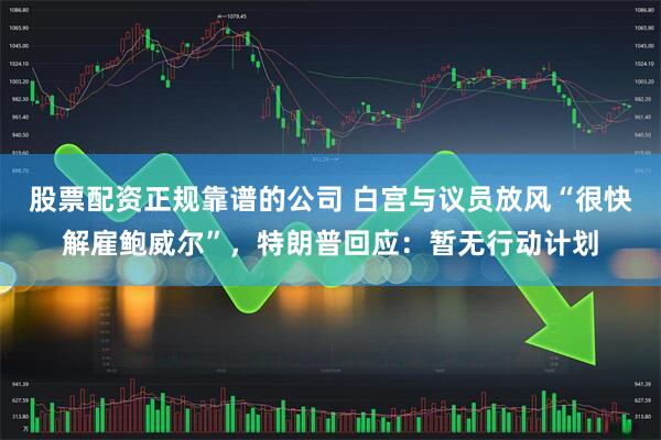股票配资正规靠谱的公司 白宫与议员放风“很快解雇鲍威尔”，特朗普回应：暂无行动计划