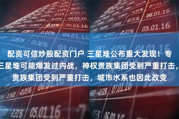 配资可信炒股配资门户 三星堆公布重大发现！专家：种种迹象表明，三星堆可能爆发过内战，神权贵族集团受到严重打击，城市水系也因此改变