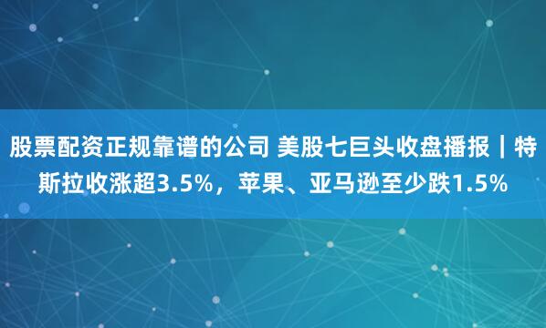 股票配资正规靠谱的公司 美股七巨头收盘播报｜特斯拉收涨超3.5%，苹果、亚马逊至少跌1.5%