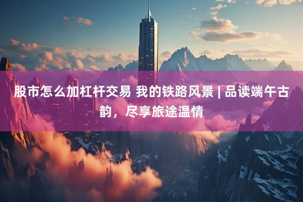 股市怎么加杠杆交易 我的铁路风景 | 品读端午古韵，尽享旅途温情