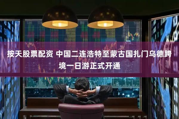 按天股票配资 中国二连浩特至蒙古国扎门乌德跨境一日游正式开通