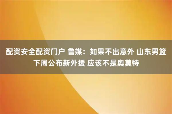 配资安全配资门户 鲁媒：如果不出意外 山东男篮下周公布新外援 应该不是奥莫特