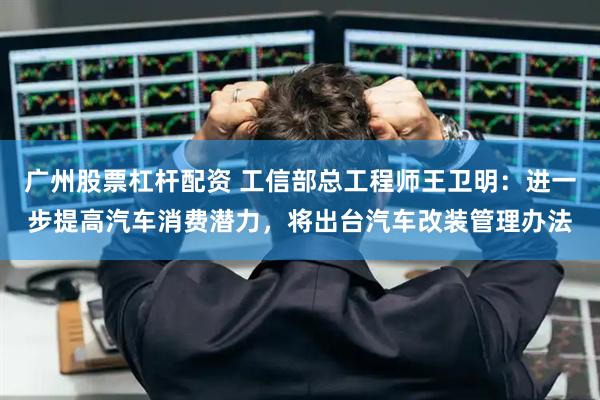 广州股票杠杆配资 工信部总工程师王卫明：进一步提高汽车消费潜力，将出台汽车改装管理办法